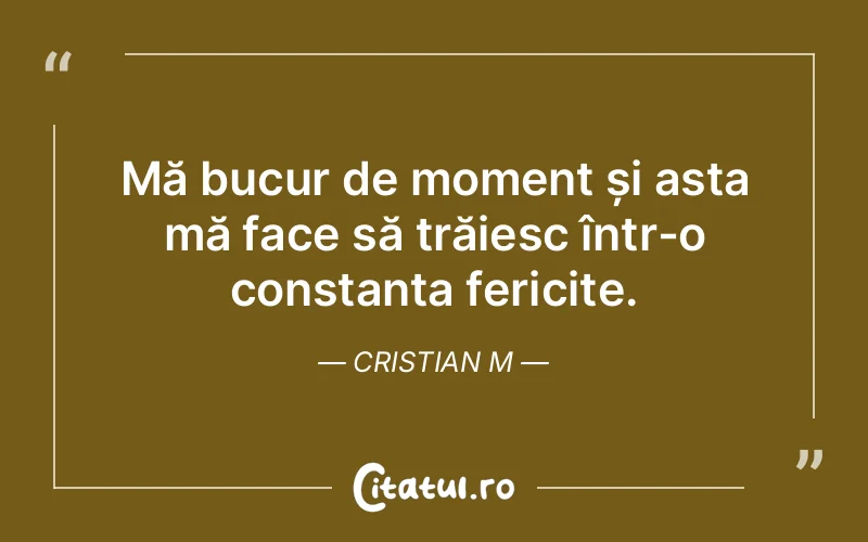 Mă bucur de moment și asta mă face să trăiesc într-o constanta fericite. Cristian M