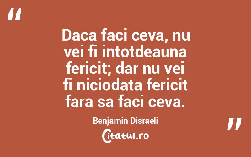 Daca faci ceva, nu vei fi intotdeauna fericit; dar nu vei fi niciodata fericit fara sa faci ceva. Benjamin Disraeli
