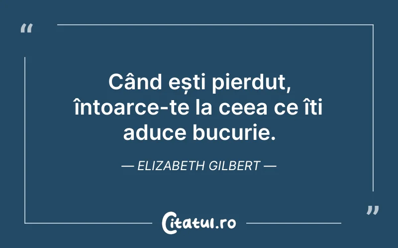 Când ești pierdut, întoarce-te la ceea ce îți aduce bucurie. Elizabeth Gilbert