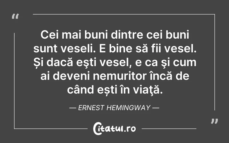 Cei mai buni dintre cei buni sunt veseli. E bine să fii vesel. Și dacă eşti vesel, e ca şi cum ai deveni nemuritor încă de când ești în viaţă. Ernest Hemingway