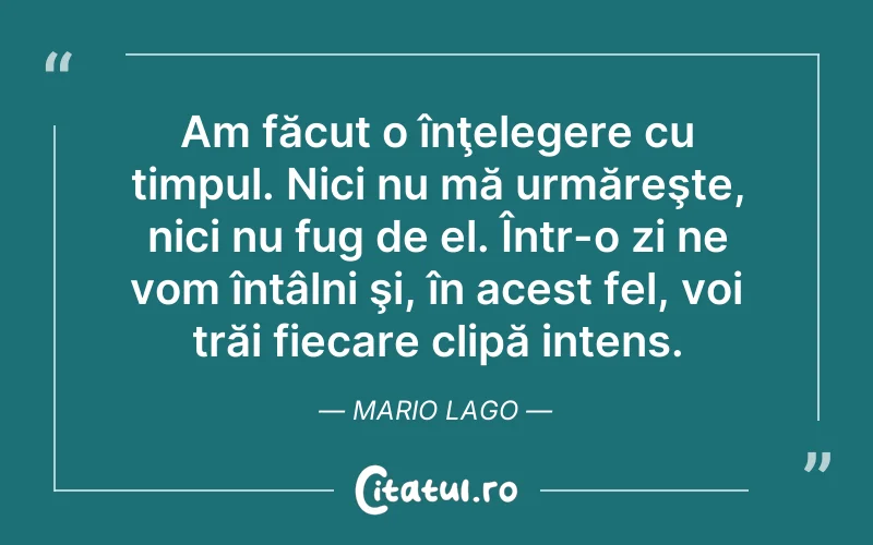Am făcut o înţelegere cu timpul. Nici nu mă urmăreşte, nici nu fug de el. Într-o zi ne vom întâlni şi, în acest fel, voi trăi fiecare clipă intens. Mario Lago