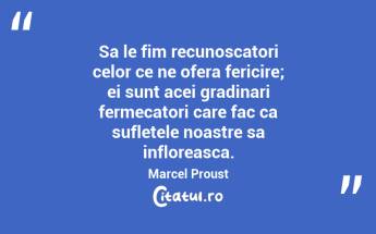 Sa le fim recunoscatori celor ce ne ofera fericire; ei sunt acei gradinari fermecatori care fac ca sufletele noastre sa infloreasca. Marcel Proust...