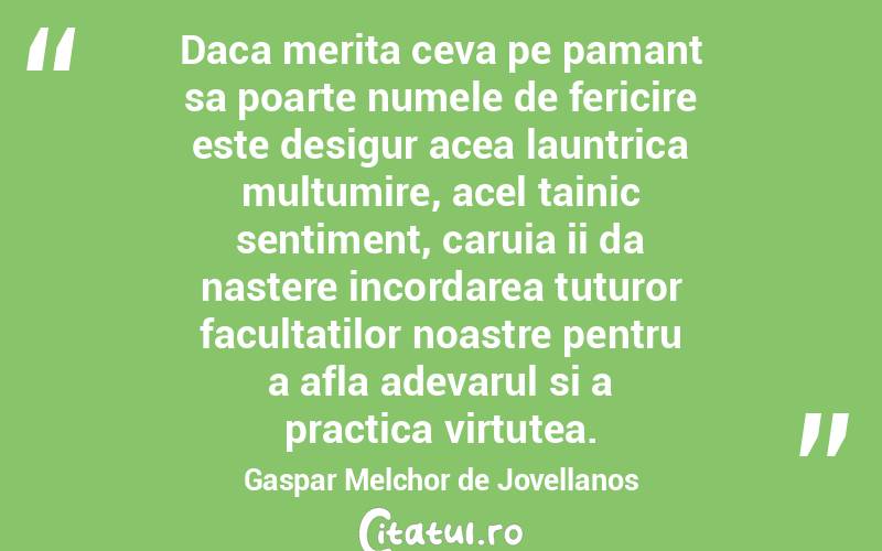 Daca merita ceva pe pamant sa poarte numele de fericire este desigur acea launtrica multumire, acel tainic sentiment, caruia ii da nastere incordarea tuturor facultatilor noastre pentru a afla adevarul si a practica virtutea. Gaspar Melchor de Jovellanos