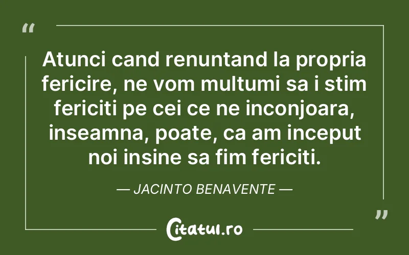 Atunci cand renuntand la propria fericire, ne vom multumi sa i stim fericiti pe cei ce ne inconjoara, inseamna, poate, ca am inceput noi insine sa fim fericiti. Jacinto Benavente