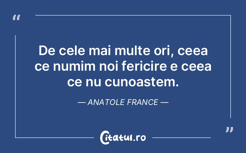 De cele mai multe ori, ceea ce numim noi fericire e ceea ce nu cunoastem. Anatole France