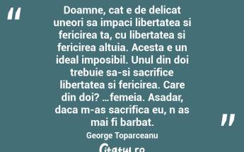 Doamne, cat e de delicat uneori sa impaci libertatea si fericirea ta, cu libertatea si fericirea altuia. Acesta e un ideal imposibil. Unul din doi trebuie sa-si sacrifice libertatea si fericirea. Care din doi? …femeia. Asadar, daca m-as sacrifica eu, n as mai fi barbat. George Toparceanu...
