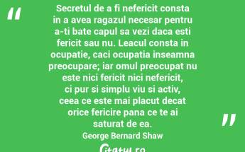 Secretul de a fi nefericit consta in a avea ragazul necesar pentru a-ti bate capul sa vezi daca esti fericit sau nu. Leacul consta in ocupatie, caci ocupatia inseamna preocupare; iar omul preocupat nu este nici fericit nici nefericit, ci pur si simplu viu si activ, ceea ce este mai placut decat orice fericire pana ce te ai saturat de ea. George Bernard Shaw...
