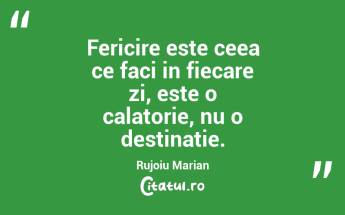 Fericire este ceea ce faci in fiecare zi, este o calatorie, nu o destinatie. Rujoiu Marian...