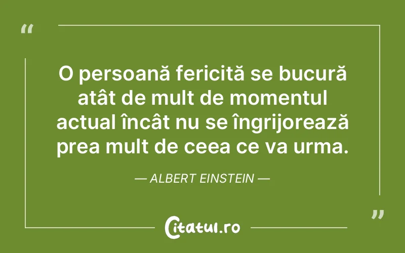O persoană fericită se bucură atât de mult de momentul actual încât nu se îngrijorează prea mult de ceea ce va urma. Albert Einstein