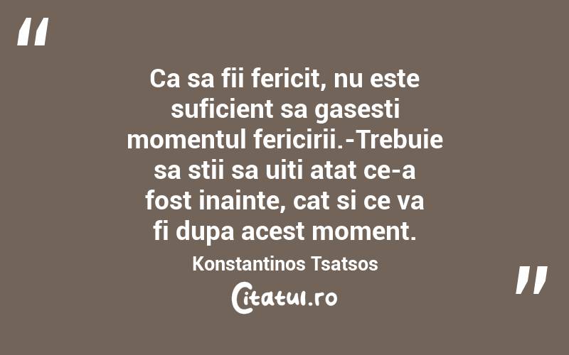 Ca sa fii fericit, nu este suficient sa gasesti momentul fericirii.-Trebuie sa stii sa uiti atat ce-a fost inainte, cat si ce va fi dupa acest moment. Konstantinos Tsatsos