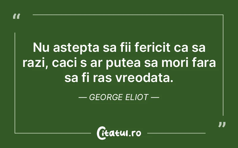 Nu astepta sa fii fericit ca sa razi, caci s ar putea sa mori fara sa fi ras vreodata. George Eliot