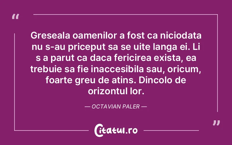 Greseala oamenilor a fost ca niciodata nu s-au priceput sa se uite langa ei. Li s a parut ca daca fericirea exista, ea trebuie sa fie inaccesibila sau, oricum, foarte greu de atins. Dincolo de orizontul lor. Octavian Paler
