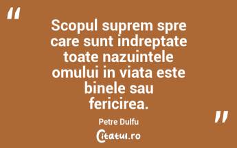 Scopul suprem spre care sunt indreptate toate nazuintele omului in viata este binele sau fericirea. Petre Dulfu...