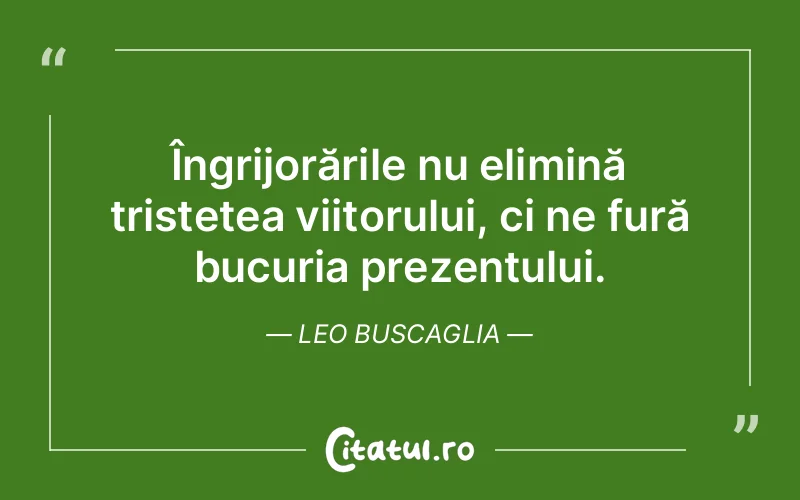 Îngrijorările nu elimină tristețea viitorului, ci ne fură bucuria prezentului. Leo Buscaglia