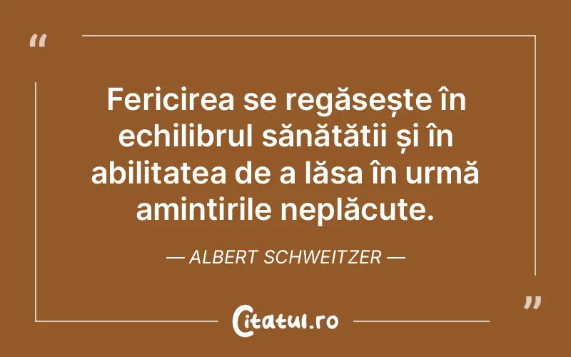Fericirea se regăsește în echilibrul sănătății și în abilitatea de a lăsa în urmă amintirile neplăcute. Albert Schweitzer