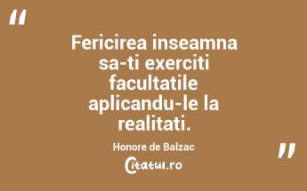 Fericirea inseamna sa-ti exerciti facultatile aplicandu-le la realitati. Honore de Balzac...