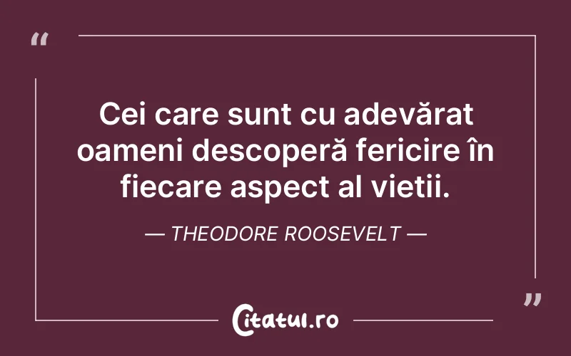 Cei care sunt cu adevărat oameni descoperă fericire în fiecare aspect al vieții. Theodore Roosevelt