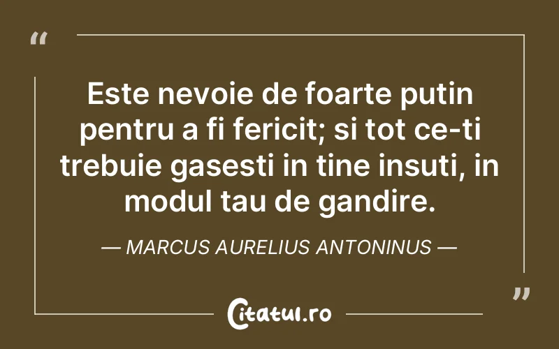Este nevoie de foarte putin pentru a fi fericit; si tot ce-ti trebuie gasesti in tine insuti, in modul tau de gandire. Marcus Aurelius Antoninus