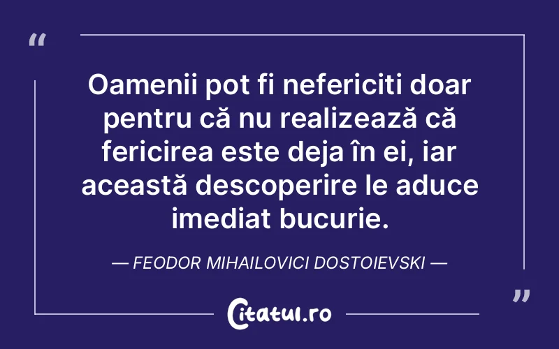 Oamenii pot fi nefericiți doar pentru că nu realizează că fericirea este deja în ei, iar această descoperire le aduce imediat bucurie. Feodor Mihailovici Dostoievski