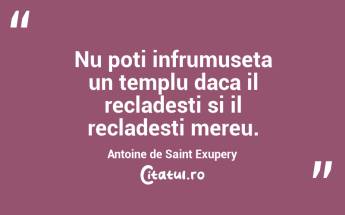 Nu poti infrumuseta un templu daca il recladesti si il recladesti mereu. Antoine de Saint Exupery...