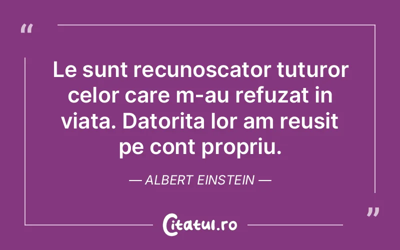 Le sunt recunoscator tuturor celor care m-au refuzat in viata. Datorita lor am reusit pe cont propriu. Albert Einstein