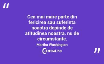 Cea mai mare parte din fericirea sau suferinta noastra depinde de atitudinea noastra, nu de circumstante. Martha Washington...
