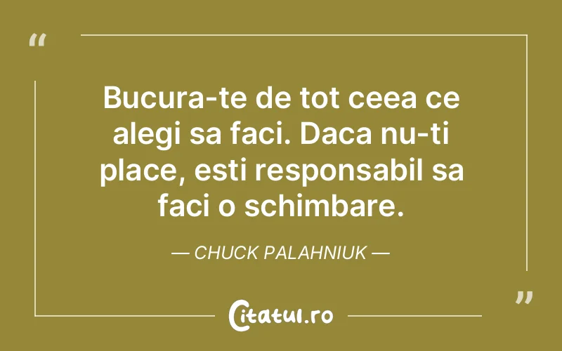 Bucura-te de tot ceea ce alegi sa faci. Daca nu-ti place, esti responsabil sa faci o schimbare. Chuck Palahniuk