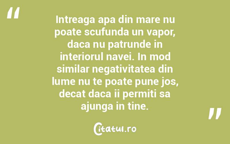 Intreaga apa din mare nu poate scufunda un vapor, daca nu patrunde in interiorul navei. In mod similar negativitatea din lume nu te poate pune jos, decat daca ii permiti sa ajunga in tine. 