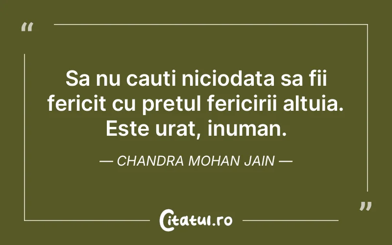 Sa nu cauti niciodata sa fii fericit cu pretul fericirii altuia. Este urat, inuman. Chandra Mohan Jain