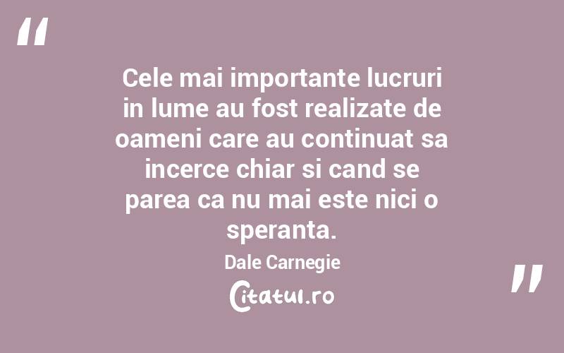 Cele mai importante lucruri in lume au fost realizate de oameni care au continuat sa incerce chiar si cand se parea ca nu mai este nici o speranta. Dale Carnegie