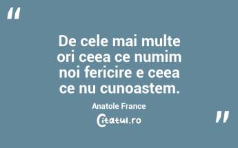 De cele mai multe ori ceea ce numim noi fericire e ceea ce nu cunoastem. Anatole France...