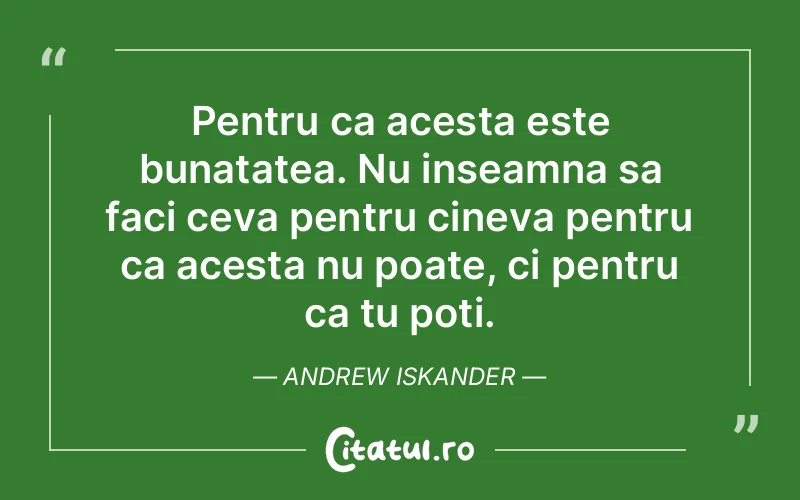 Pentru ca acesta este bunatatea. Nu inseamna sa faci ceva pentru cineva pentru ca acesta nu poate, ci pentru ca tu poti. Andrew Iskander