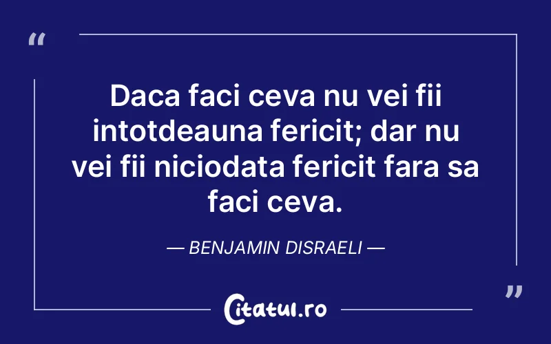 Daca faci ceva nu vei fii intotdeauna fericit; dar nu vei fii niciodata fericit fara sa faci ceva. Benjamin Disraeli