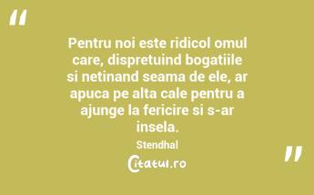 Pentru noi este ridicol omul care, dispretuind bogatiile si netinand seama de ele, ar apuca pe alta cale pentru a ajunge la fericire si s-ar insela. Stendhal...