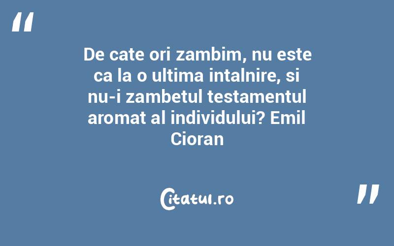De cate ori zambim, nu este ca la o ultima intalnire, si nu-i zambetul testamentul aromat al individului? Emil Cioran