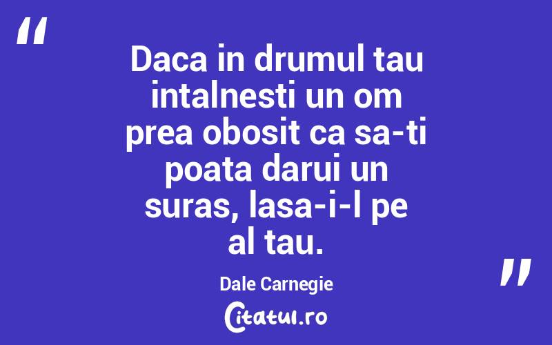 Daca in drumul tau intalnesti un om prea obosit ca sa-ti poata darui un suras, lasa-i-l pe al tau. Dale Carnegie