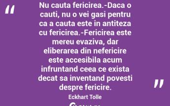 Nu cauta fericirea.-Daca o cauti, nu o vei gasi pentru ca a cauta este in antiteza cu fericirea.-Fericirea este mereu evaziva, dar eliberarea din nefericire este accesibila acum infruntand ceea ce exista decat sa inventand povesti despre fericire. Eckhart Tolle...