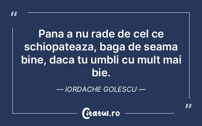 Pana a nu rade de cel ce schiopateaza, baga de seama bine, daca tu umbli cu mult mai bie. Iordache Golescu