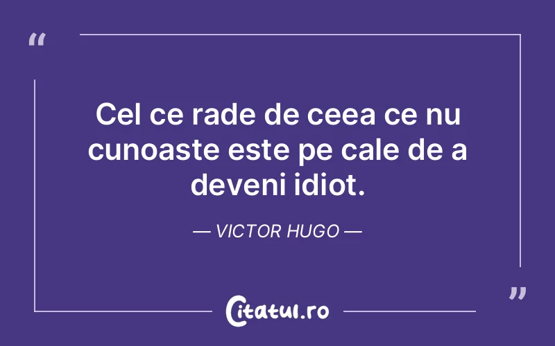 Cel ce rade de ceea ce nu cunoaste este pe cale de a deveni idiot. Victor Hugo