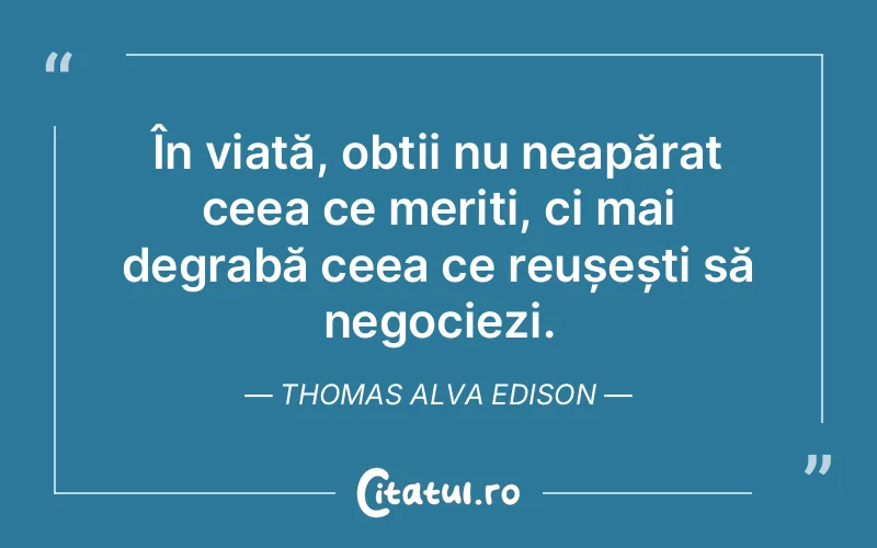 În viață, obții nu neapărat ceea ce meriți, ci mai degrabă ceea ce reușești să negociezi. Thomas Alva Edison