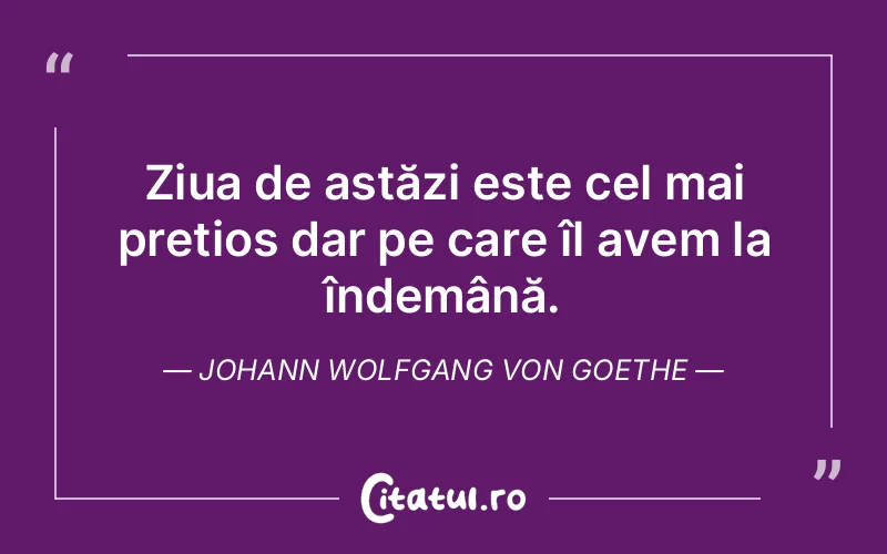 Ziua de astăzi este cel mai prețios dar pe care îl avem la îndemână. Johann Wolfgang von Goethe