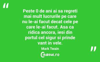 Peste 0 de ani ai sa regreti mai mult lucrurile pe care nu le-ai facut decat cele pe care le-ai facut. Asa ca ridica ancora, iesi din portul cel sigur si prinde vant in vele. Mark Twain...