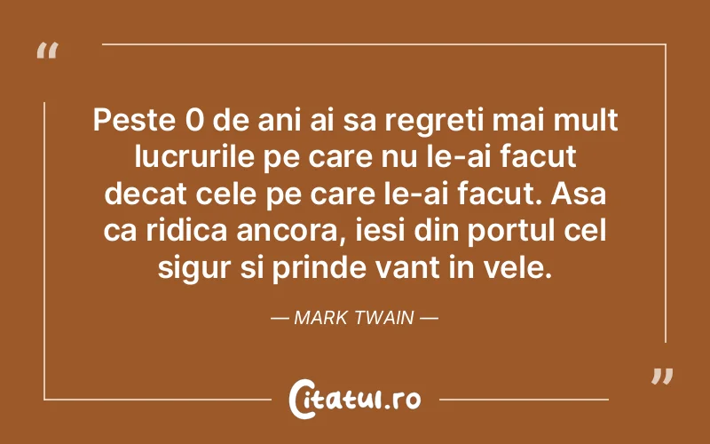Peste 0 de ani ai sa regreti mai mult lucrurile pe care nu le-ai facut decat cele pe care le-ai facut. Asa ca ridica ancora, iesi din portul cel sigur si prinde vant in vele. Mark Twain