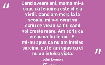 Cand aveam ani, mama mi-a spus ca fericirea este cheia vietii. Cand am mers la la scoala, mi s-a cerut sa scriu ce vreau sa fiu cand voi creste mare. Am scris ca vreau sa fiu fericit. Ei mi-au spus ca nu am inteles sarcina, eu le-am spus ca ei nu au inteles viata. John Lennon...