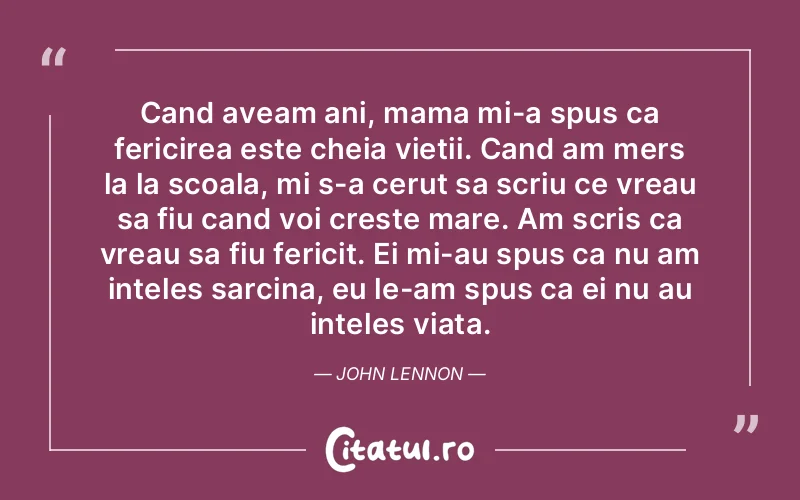 Cand aveam ani, mama mi-a spus ca fericirea este cheia vietii. Cand am mers la la scoala, mi s-a cerut sa scriu ce vreau sa fiu cand voi creste mare. Am scris ca vreau sa fiu fericit. Ei mi-au spus ca nu am inteles sarcina, eu le-am spus ca ei nu au inteles viata. John Lennon