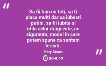 Sa fii bun cu toti, sa ti placa multi dar sa iubesti putini, sa fii iubita si utila celor dragi este, cu siguranta, modul in care putem spune ca suntem fericiti. Mary Stuart...