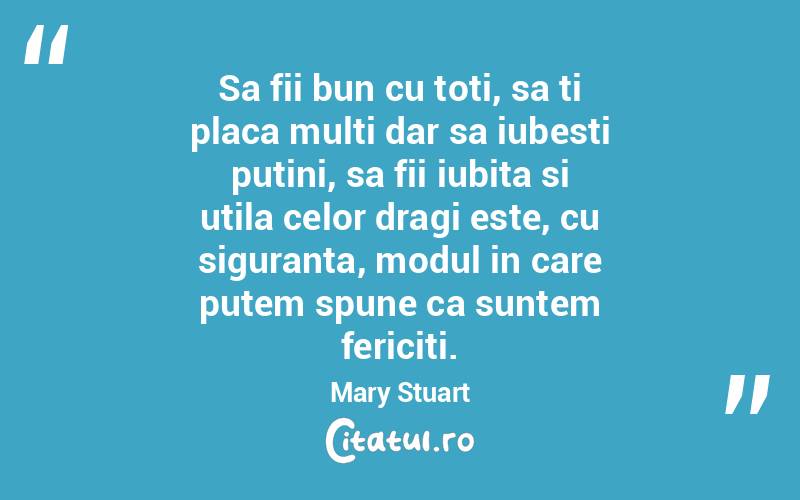 Sa fii bun cu toti, sa ti placa multi dar sa iubesti putini, sa fii iubita si utila celor dragi este, cu siguranta, modul in care putem spune ca suntem fericiti. Mary Stuart