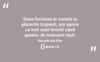Daca fericirea ar consta in placerile trupesti, am spune ca boii sunt fericiti cand gasesc de mancare naut. Heraclit din Efes...