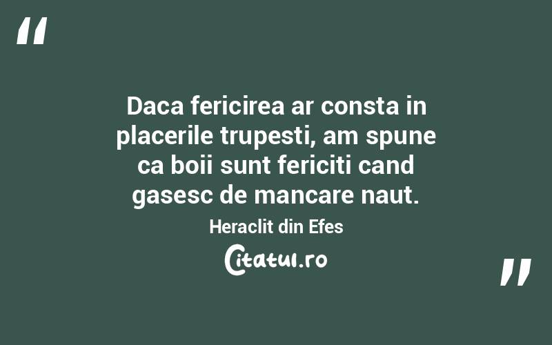 Daca fericirea ar consta in placerile trupesti, am spune ca boii sunt fericiti cand gasesc de mancare naut. Heraclit din Efes