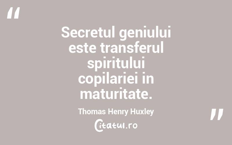 Secretul geniului este transferul spiritului copilariei in maturitate. Thomas Henry Huxley
